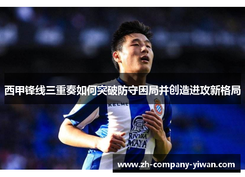 西甲锋线三重奏如何突破防守困局并创造进攻新格局 西甲锋线三重奏如何突破防守困局并创造进攻新格局