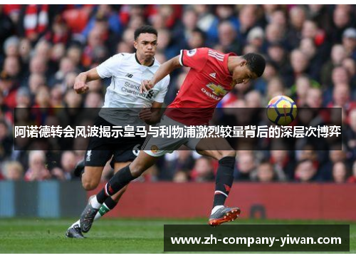 阿诺德转会风波揭示皇马与利物浦激烈较量背后的深层次博弈