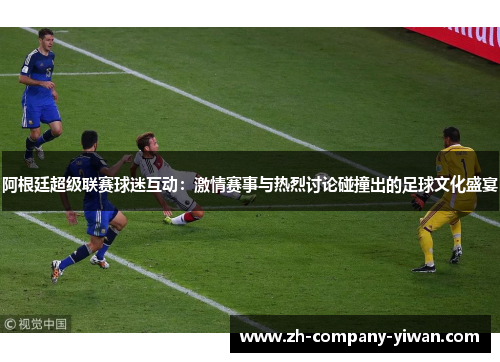 阿根廷超级联赛球迷互动：激情赛事与热烈讨论碰撞出的足球文化盛宴