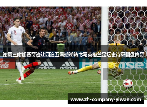 谢周三附加赛奇迹让四追五震撼逆转书写英格兰足坛史诗级翻盘传奇